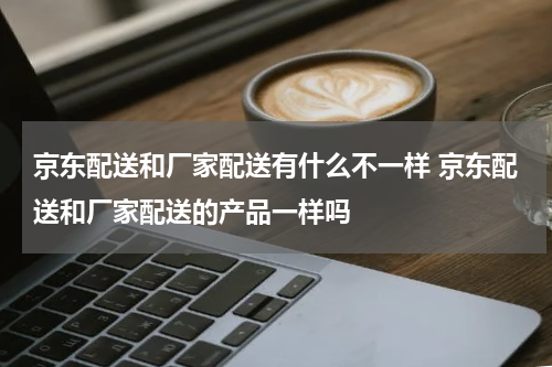 京东配送和厂家配送有什么不一样 京东配送和厂家配送的产品一样吗