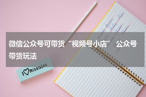 微信公众号可带货“视频号小店” 公众号带货玩法