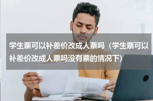 学生票可以补差价改成人票吗（学生票可以补差价改成人票吗没有票的情况下）