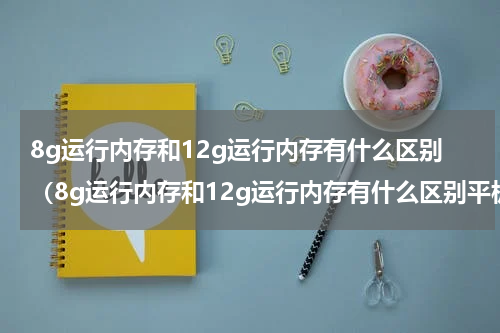 8g运行内存和12g运行内存有什么区别（8g运行内存和12g运行内存有什么区别平板电脑）