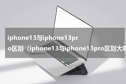 iphone13与iphone13pro区别（iphone13与iphone13pro区别大吗）