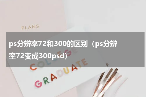 ps分辨率72和300的区别(ps分辨率72变成300psd)
