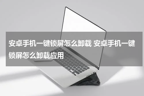 安卓手机一键锁屏怎么卸载 安卓手机一键锁屏怎么卸载应用