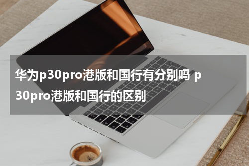 华为p30pro港版和国行有分别吗 p30pro港版和国行的区别