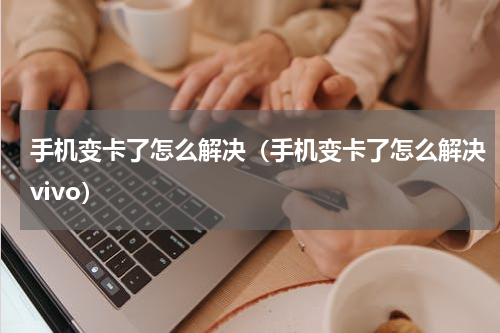 手机变卡了怎么解决(手机变卡了怎么解决vivo)