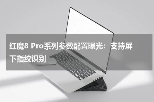 红魔8 Pro系列参数配置曝光：支持屏下指纹识别