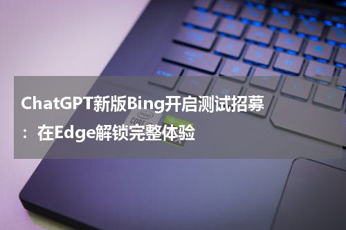 ChatGPT新版Bing开启测试招募：在Edge解锁完整体验