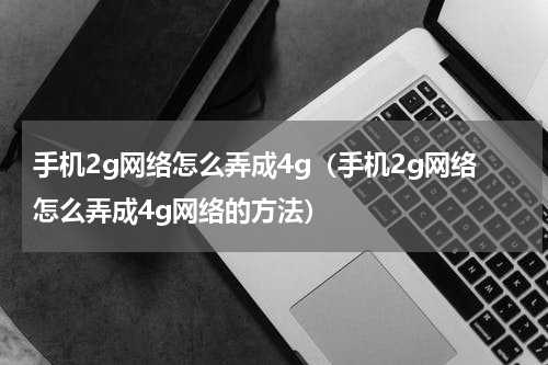 手机2g网络怎么弄成4g（手机2g网络怎么弄成4g网络的方法）