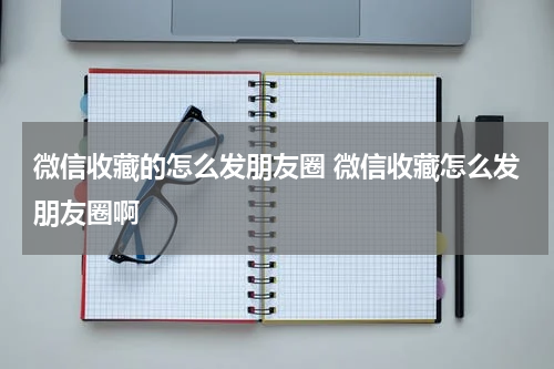微信收藏的怎么发朋友圈 微信收藏怎么发朋友圈啊