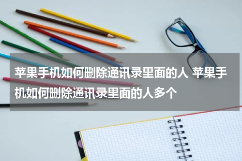 苹果手机如何删除通讯录里面的人 苹果手机如何删除通讯录里面的人多个