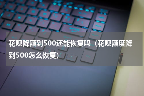 花呗降额到500还能恢复吗（花呗额度降到500怎么恢复）