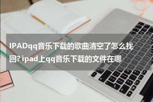 IPADqq音乐下载的歌曲清空了怎么找回? ipad上qq音乐下载的文件在哪