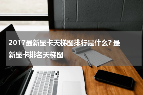 2017最新显卡天梯图排行是什么? 最新显卡排名天梯图