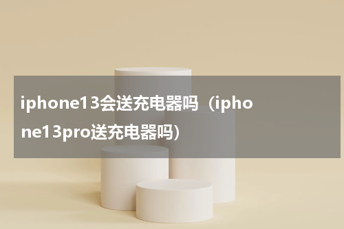 iphone13会送充电器吗（iphone13pro送充电器吗）