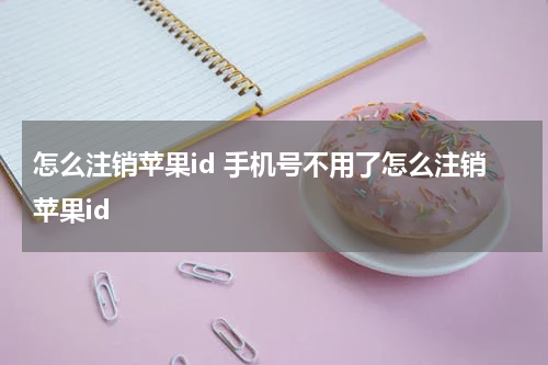 怎么注销苹果id 手机号不用了怎么注销苹果id