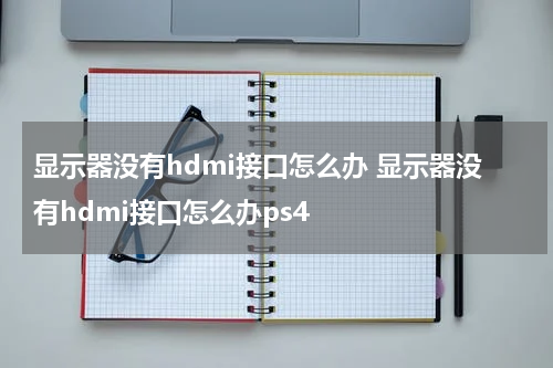 显示器没有hdmi接口怎么办 显示器没有hdmi接口怎么办ps4