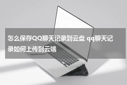 怎么保存QQ聊天记录到云盘 qq聊天记录如何上传到云端