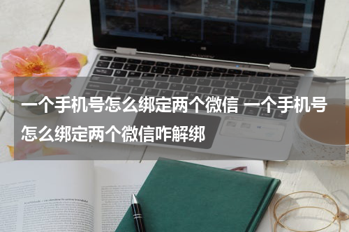 一个手机号怎么绑定两个微信 一个手机号怎么绑定两个微信咋解绑