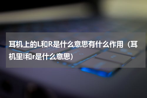 耳机上的L和R是什么意思有什么作用（耳机里l和r是什么意思）