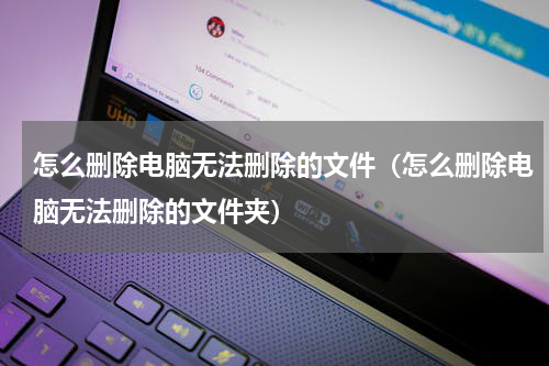怎么删除电脑无法删除的文件（怎么删除电脑无法删除的文件夹）