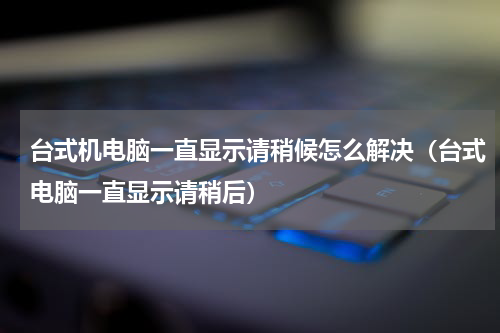 台式机电脑一直显示请稍候怎么解决（台式电脑一直显示请稍后）