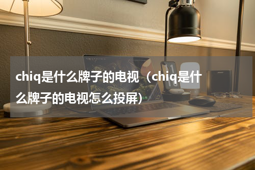chiq是什么牌子的电视（chiq是什么牌子的电视怎么投屏）