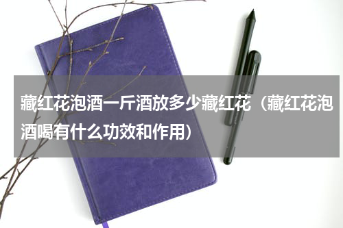 藏红花泡酒一斤酒放多少藏红花（藏红花泡酒喝有什么功效和作用）