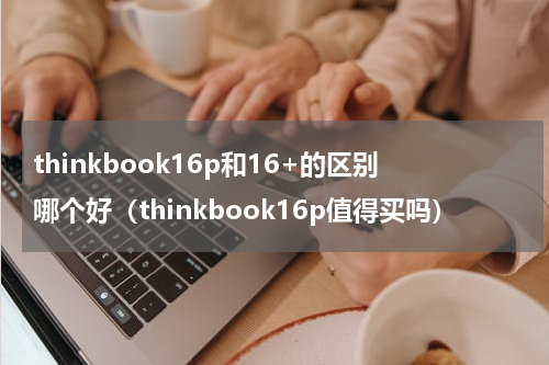 thinkbook16p和16+的区别哪个好(thinkbook16p值得买吗)