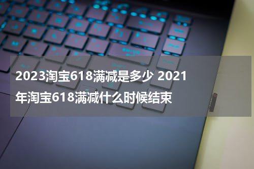 2023淘宝618满减是多少 2021年淘宝618满减什么时候结束