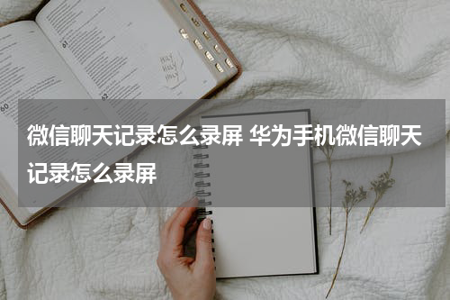 微信聊天记录怎么录屏 华为手机微信聊天记录怎么录屏