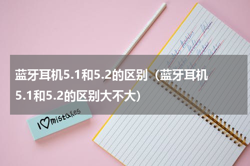 蓝牙耳机5.1和5.2的区别（蓝牙耳机5.1和5.2的区别大不大）