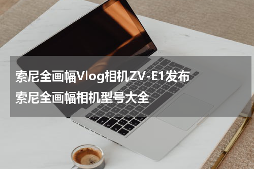 索尼全画幅Vlog相机ZV-E1发布 索尼全画幅相机型号大全