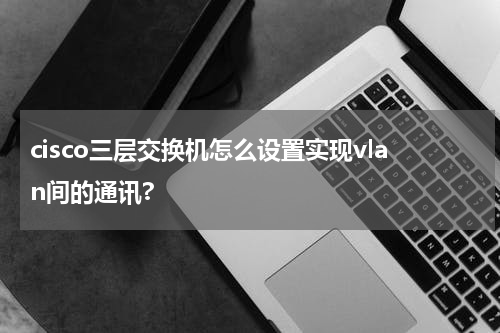 cisco三层交换机怎么设置实现vlan间的通讯?