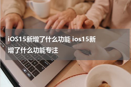 iOS15新增了什么功能 ios15新增了什么功能专注