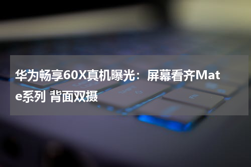 华为畅享60X真机曝光：屏幕看齐Mate系列 背面双摄
