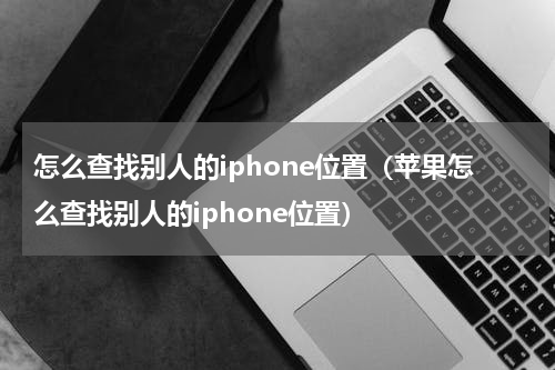 怎么查找别人的iphone位置(苹果怎么查找别人的iphone位置)