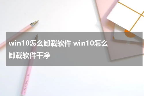 win10怎么卸载软件 win10怎么卸载软件干净