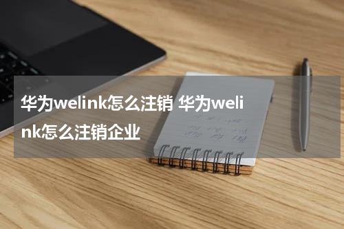 华为welink怎么注销 华为welink怎么注销企业