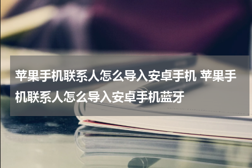 苹果手机联系人怎么导入安卓手机 苹果手机联系人怎么导入安卓手机蓝牙