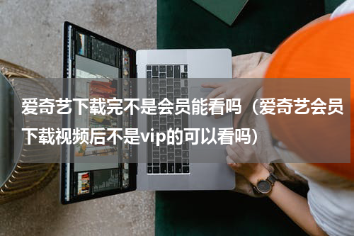 爱奇艺下载完不是会员能看吗（爱奇艺会员下载视频后不是vip的可以看吗）