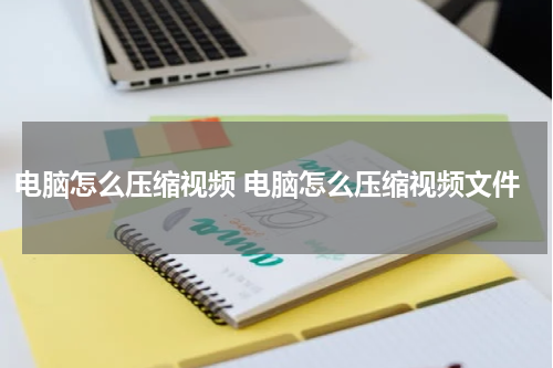 电脑怎么压缩视频 电脑怎么压缩视频文件