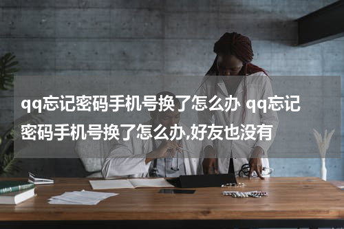 qq忘记密码手机号换了怎么办 qq忘记密码手机号换了怎么办,好友也没有