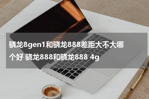 骁龙8gen1和骁龙888差距大不大哪个好 骁龙888和骁龙888 4g