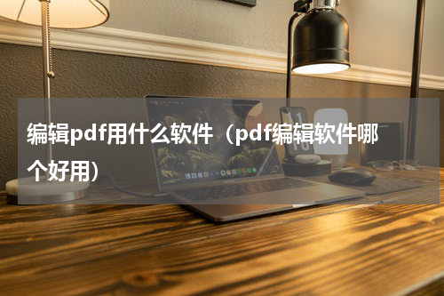编辑pdf用什么软件(pdf编辑软件哪个好用)
