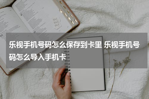 乐视手机号码怎么保存到卡里 乐视手机号码怎么导入手机卡