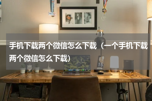 手机下载两个微信怎么下载（一个手机下载两个微信怎么下载）
