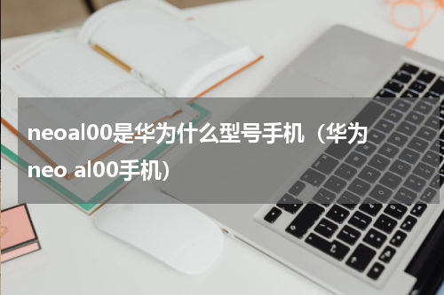 neoal00是华为什么型号手机(华为neo al00手机)