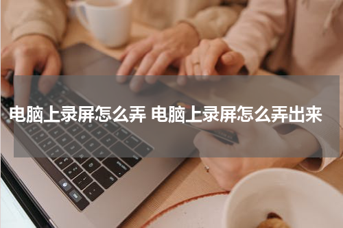 电脑上录屏怎么弄 电脑上录屏怎么弄出来