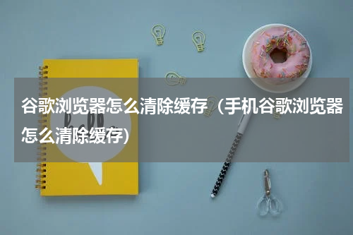 谷歌浏览器怎么清除缓存（手机谷歌浏览器怎么清除缓存）