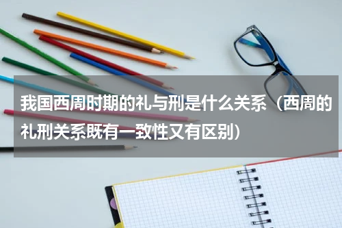 我国西周时期的礼与刑是什么关系（西周的礼刑关系既有一致性又有区别）